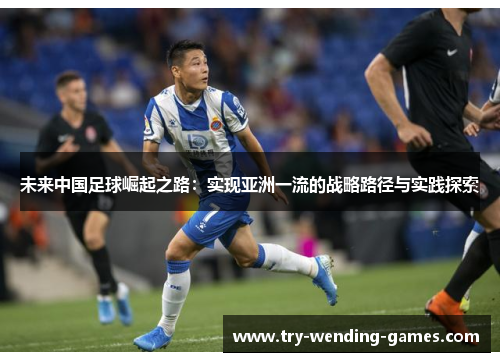 未来中国足球崛起之路:实现亚洲一流的战略路径与实践探索 未来中国足球崛起之路:实现亚洲一流的战略路径与实践探索