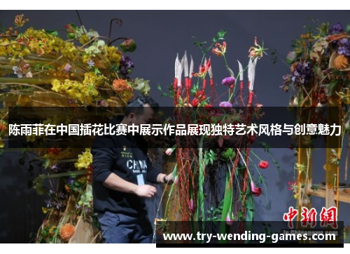 陈雨菲在中国插花比赛中展示作品展现独特艺术风格与创意魅力