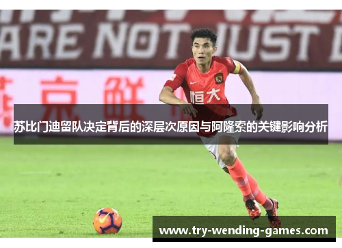 苏比门迪留队决定背后的深层次原因与阿隆索的关键影响分析 苏比门迪留队决定背后的深层次原因与阿隆索的关键影响分析