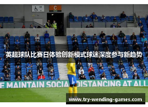 英超球队比赛日体验创新模式球迷深度参与新趋势 英超球队比赛日体验创新模式球迷深度参与新趋势