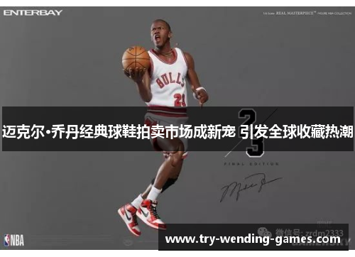 迈克尔·乔丹经典球鞋拍卖市场成新宠 引发全球收藏热潮 迈克尔·乔丹经典球鞋拍卖市场成新宠 引发全球收藏热潮