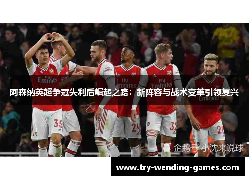 阿森纳英超争冠失利后崛起之路：新阵容与战术变革引领复兴