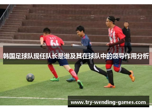 韩国足球队现任队长是谁及其在球队中的领导作用分析